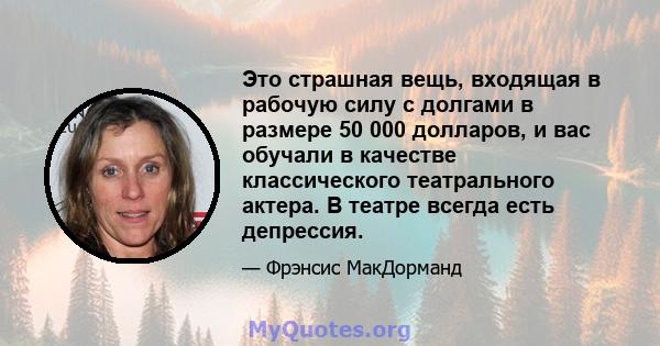 Это страшная вещь, входящая в рабочую силу с долгами в размере 50 000 долларов, и вас обучали в качестве классического театрального актера. В театре всегда есть депрессия.