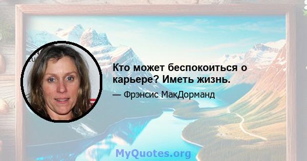 Кто может беспокоиться о карьере? Иметь жизнь.