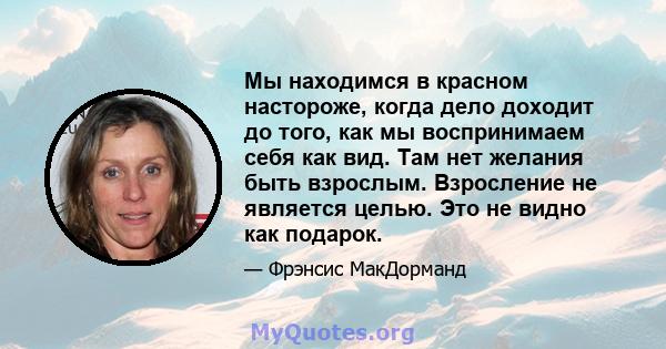 Мы находимся в красном настороже, когда дело доходит до того, как мы воспринимаем себя как вид. Там нет желания быть взрослым. Взросление не является целью. Это не видно как подарок.