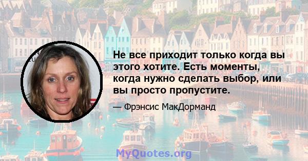 Не все приходит только когда вы этого хотите. Есть моменты, когда нужно сделать выбор, или вы просто пропустите.