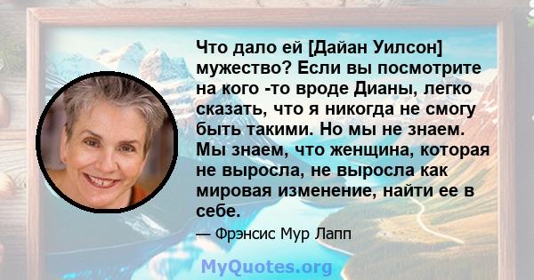 Что дало ей [Дайан Уилсон] мужество? Если вы посмотрите на кого -то вроде Дианы, легко сказать, что я никогда не смогу быть такими. Но мы не знаем. Мы знаем, что женщина, которая не выросла, не выросла как мировая