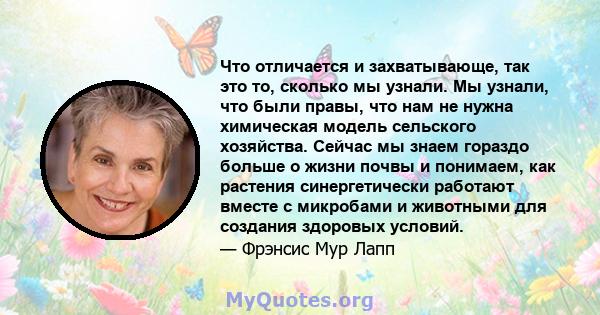 Что отличается и захватывающе, так это то, сколько мы узнали. Мы узнали, что были правы, что нам не нужна химическая модель сельского хозяйства. Сейчас мы знаем гораздо больше о жизни почвы и понимаем, как растения