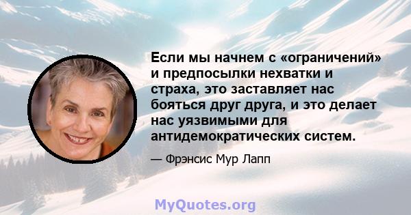 Если мы начнем с «ограничений» и предпосылки нехватки и страха, это заставляет нас бояться друг друга, и это делает нас уязвимыми для антидемократических систем.