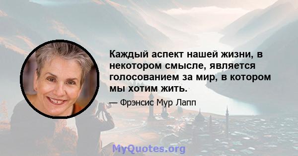 Каждый аспект нашей жизни, в некотором смысле, является голосованием за мир, в котором мы хотим жить.