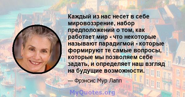 Каждый из нас несет в себе мировоззрение, набор предположений о том, как работает мир - что некоторые называют парадигмой - которые формируют те самые вопросы, которые мы позволяем себе задать, и определяет наш взгляд