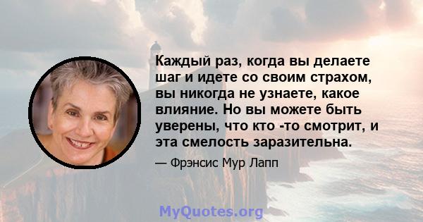 Каждый раз, когда вы делаете шаг и идете со своим страхом, вы никогда не узнаете, какое влияние. Но вы можете быть уверены, что кто -то смотрит, и эта смелость заразительна.