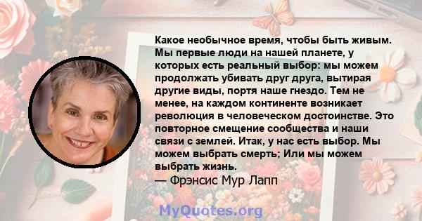 Какое необычное время, чтобы быть живым. Мы первые люди на нашей планете, у которых есть реальный выбор: мы можем продолжать убивать друг друга, вытирая другие виды, портя наше гнездо. Тем не менее, на каждом континенте 