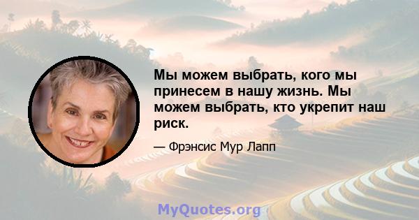 Мы можем выбрать, кого мы принесем в нашу жизнь. Мы можем выбрать, кто укрепит наш риск.