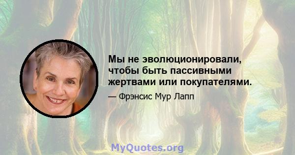 Мы не эволюционировали, чтобы быть пассивными жертвами или покупателями.