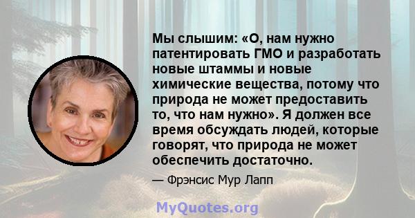 Мы слышим: «О, нам нужно патентировать ГМО и разработать новые штаммы и новые химические вещества, потому что природа не может предоставить то, что нам нужно». Я должен все время обсуждать людей, которые говорят, что