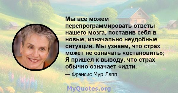 Мы все можем перепрограммировать ответы нашего мозга, поставив себя в новые, изначально неудобные ситуации. Мы узнаем, что страх может не означать «остановить»; Я пришел к выводу, что страх обычно означает «идти.