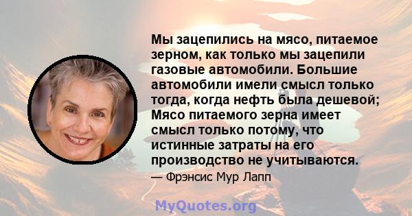 Мы зацепились на мясо, питаемое зерном, как только мы зацепили газовые автомобили. Большие автомобили имели смысл только тогда, когда нефть была дешевой; Мясо питаемого зерна имеет смысл только потому, что истинные