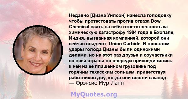Недавно [Диана Уилсон] нанесла голодовку, чтобы протестовать против отказа Dow Chemical взять на себя ответственность за химическую катастрофу 1984 года в Бхопале, Индия, вызванная компанией, которой они сейчас владеют, 