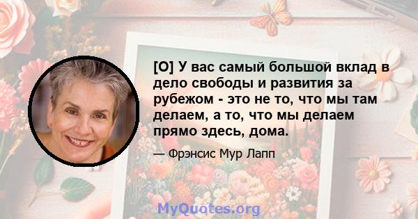 [О] У вас самый большой вклад в дело свободы и развития за рубежом - это не то, что мы там делаем, а то, что мы делаем прямо здесь, дома.