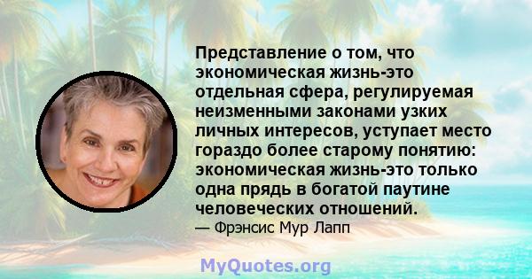 Представление о том, что экономическая жизнь-это отдельная сфера, регулируемая неизменными законами узких личных интересов, уступает место гораздо более старому понятию: экономическая жизнь-это только одна прядь в