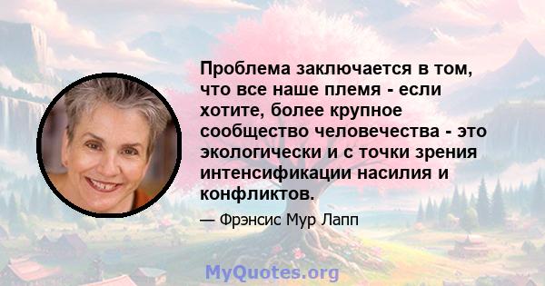 Проблема заключается в том, что все наше племя - если хотите, более крупное сообщество человечества - это экологически и с точки зрения интенсификации насилия и конфликтов.