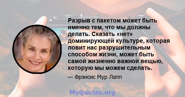 Разрыв с пакетом может быть именно тем, что мы должны делать. Сказать «нет» доминирующей культуре, которая ловит нас разрушительным способом жизни, может быть самой жизненно важной вещью, которую мы можем сделать.