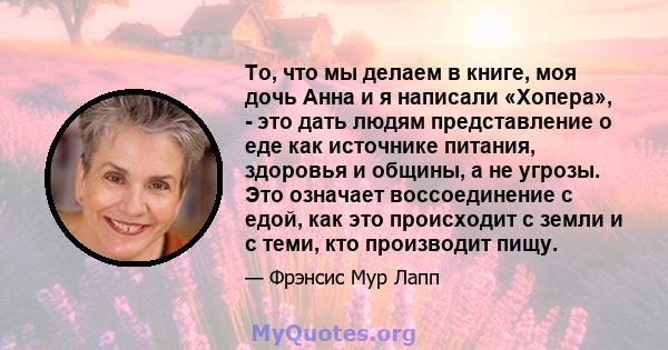 То, что мы делаем в книге, моя дочь Анна и я написали «Хопера», - это дать людям представление о еде как источнике питания, здоровья и общины, а не угрозы. Это означает воссоединение с едой, как это происходит с земли и 