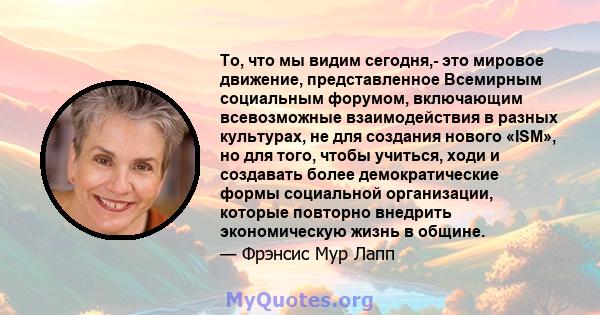 То, что мы видим сегодня,- это мировое движение, представленное Всемирным социальным форумом, включающим всевозможные взаимодействия в разных культурах, не для создания нового «ISM», но для того, чтобы учиться, ходи и