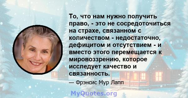 То, что нам нужно получить право, - это не сосредоточиться на страхе, связанном с количеством - недостаточно, дефицитом и отсутствием - и вместо этого перемещается к мировоззрению, которое исследует качество и