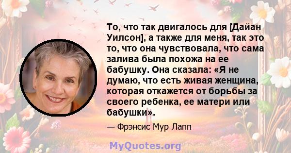 То, что так двигалось для [Дайан Уилсон], а также для меня, так это то, что она чувствовала, что сама залива была похожа на ее бабушку. Она сказала: «Я не думаю, что есть живая женщина, которая откажется от борьбы за