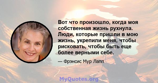 Вот что произошло, когда моя собственная жизнь рухнула. Люди, которые пришли в мою жизнь, укрепили меня, чтобы рисковать, чтобы быть еще более верными себе.