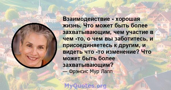 Взаимодействие - хорошая жизнь. Что может быть более захватывающим, чем участие в чем -то, о чем вы заботитесь, и присоединяетесь к другим, и видеть что -то изменение? Что может быть более захватывающим?