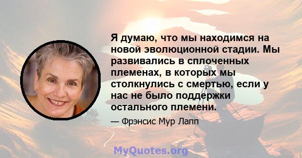 Я думаю, что мы находимся на новой эволюционной стадии. Мы развивались в сплоченных племенах, в которых мы столкнулись с смертью, если у нас не было поддержки остального племени.