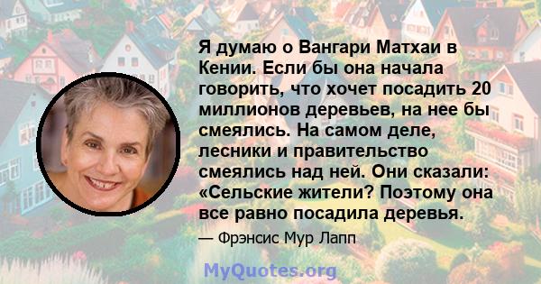 Я думаю о Вангари Матхаи в Кении. Если бы она начала говорить, что хочет посадить 20 миллионов деревьев, на нее бы смеялись. На самом деле, лесники и правительство смеялись над ней. Они сказали: «Сельские жители?