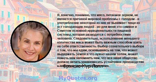 Я, конечно, понимаю, что мясо, питаемое зерном, не является причиной мировой проблемы с голодом - и употребление некоторой из них не вынимает пищи из уст голодающих людей - но для меня это символ и Симптом основной