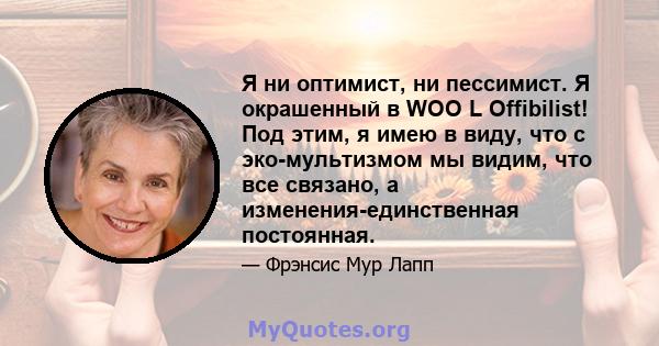 Я ни оптимист, ни пессимист. Я окрашенный в WOO L Offibilist! Под этим, я имею в виду, что с эко-мультизмом мы видим, что все связано, а изменения-единственная постоянная.