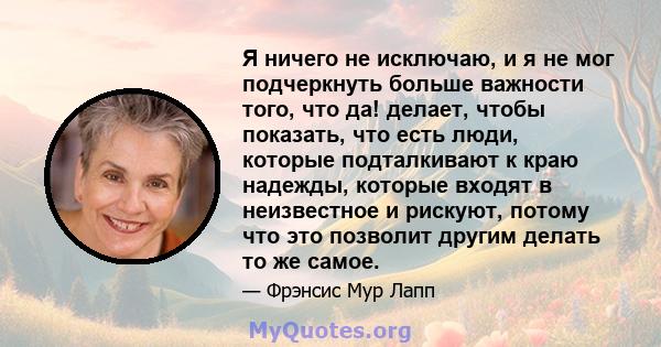 Я ничего не исключаю, и я не мог подчеркнуть больше важности того, что да! делает, чтобы показать, что есть люди, которые подталкивают к краю надежды, которые входят в неизвестное и рискуют, потому что это позволит