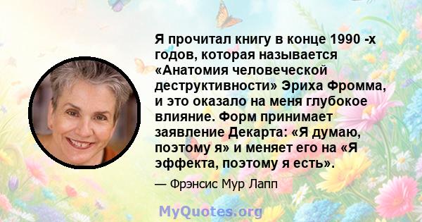 Я прочитал книгу в конце 1990 -х годов, которая называется «Анатомия человеческой деструктивности» Эриха Фромма, и это оказало на меня глубокое влияние. Форм принимает заявление Декарта: «Я думаю, поэтому я» и меняет