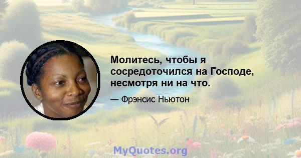 Молитесь, чтобы я сосредоточился на Господе, несмотря ни на что.