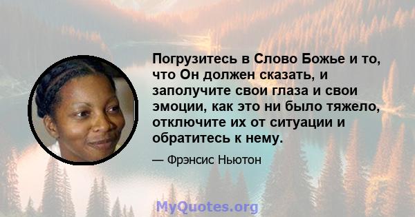 Погрузитесь в Слово Божье и то, что Он должен сказать, и заполучите свои глаза и свои эмоции, как это ни было тяжело, отключите их от ситуации и обратитесь к нему.