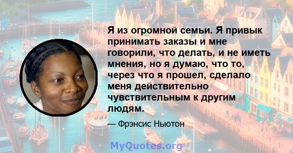 Я из огромной семьи. Я привык принимать заказы и мне говорили, что делать, и не иметь мнения, но я думаю, что то, через что я прошел, сделало меня действительно чувствительным к другим людям.