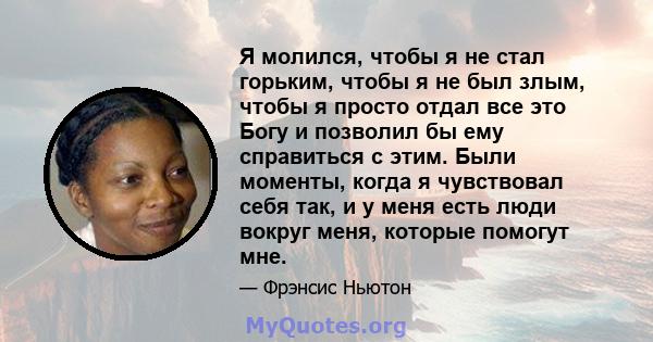 Я молился, чтобы я не стал горьким, чтобы я не был злым, чтобы я просто отдал все это Богу и позволил бы ему справиться с этим. Были моменты, когда я чувствовал себя так, и у меня есть люди вокруг меня, которые помогут