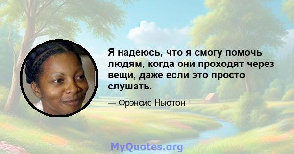 Я надеюсь, что я смогу помочь людям, когда они проходят через вещи, даже если это просто слушать.