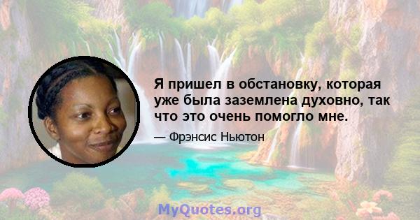 Я пришел в обстановку, которая уже была заземлена духовно, так что это очень помогло мне.