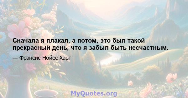 Сначала я плакал, а потом, это был такой прекрасный день, что я забыл быть несчастным.