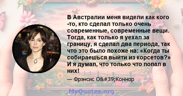 В Австралии меня видели как кого -то, кто сделал только очень современные, современные вещи. Тогда, как только я уехал за границу, я сделал два периода, так что это было похоже на: «Когда ты собираешься выйти из