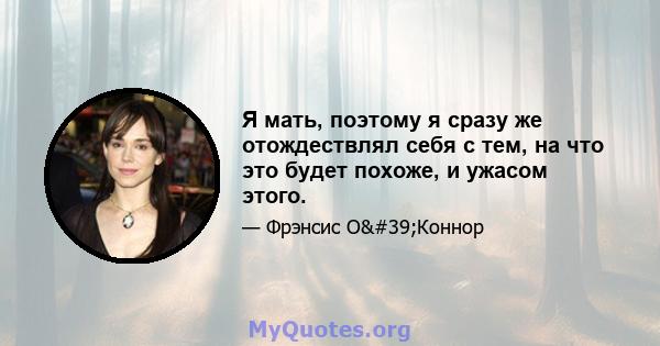 Я мать, поэтому я сразу же отождествлял себя с тем, на что это будет похоже, и ужасом этого.