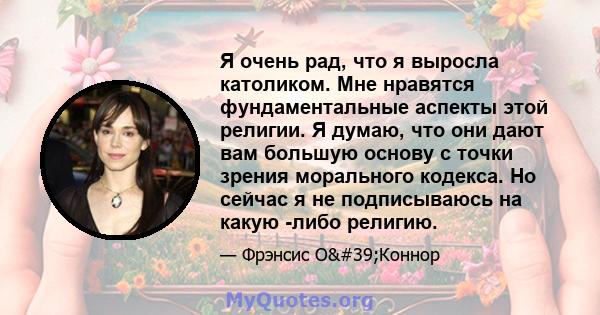 Я очень рад, что я выросла католиком. Мне нравятся фундаментальные аспекты этой религии. Я думаю, что они дают вам большую основу с точки зрения морального кодекса. Но сейчас я не подписываюсь на какую -либо религию.