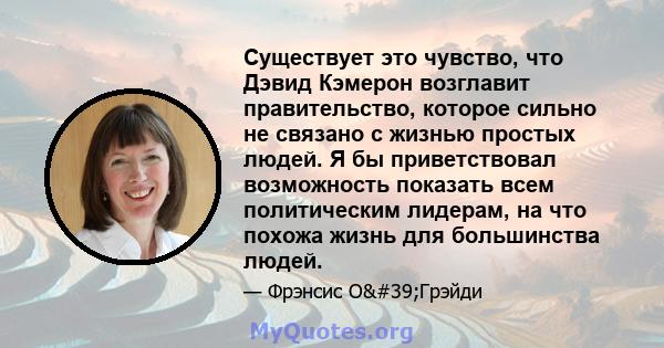 Существует это чувство, что Дэвид Кэмерон возглавит правительство, которое сильно не связано с жизнью простых людей. Я бы приветствовал возможность показать всем политическим лидерам, на что похожа жизнь для большинства 