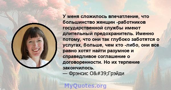 У меня сложилось впечатление, что большинство женщин -работников государственной службы имеют длительный предохранитель. Именно потому, что они так глубоко заботятся о услугах, больше, чем кто -либо, они все равно хотят 