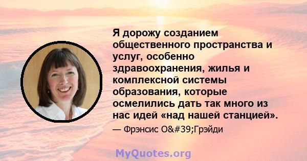 Я дорожу созданием общественного пространства и услуг, особенно здравоохранения, жилья и комплексной системы образования, которые осмелились дать так много из нас идей «над нашей станцией».