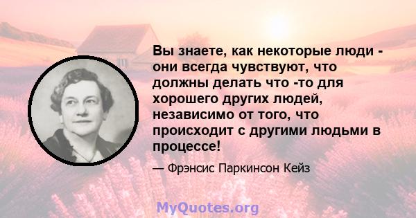 Вы знаете, как некоторые люди - они всегда чувствуют, что должны делать что -то для хорошего других людей, независимо от того, что происходит с другими людьми в процессе!