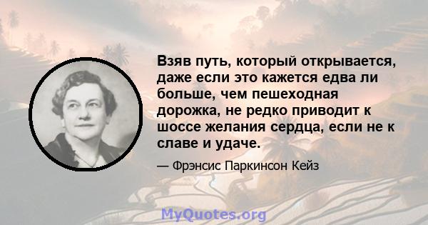 Взяв путь, который открывается, даже если это кажется едва ли больше, чем пешеходная дорожка, не редко приводит к шоссе желания сердца, если не к славе и удаче.