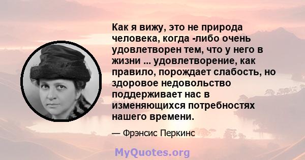 Как я вижу, это не природа человека, когда -либо очень удовлетворен тем, что у него в жизни ... удовлетворение, как правило, порождает слабость, но здоровое недовольство поддерживает нас в изменяющихся потребностях