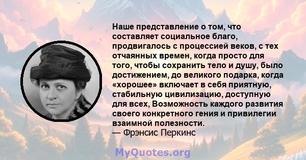 Наше представление о том, что составляет социальное благо, продвигалось с процессией веков, с тех отчаянных времен, когда просто для того, чтобы сохранить тело и душу, было достижением, до великого подарка, когда